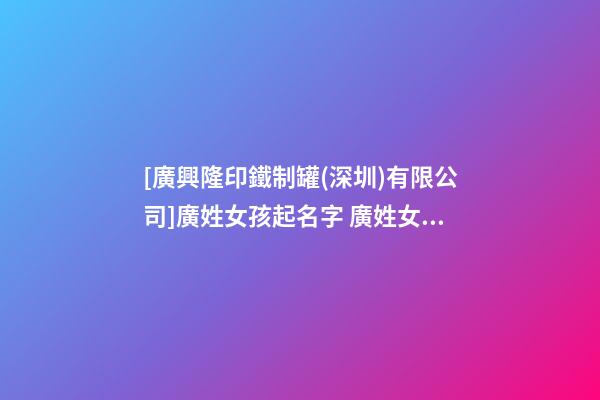 [廣興隆印鐵制罐(深圳)有限公司]廣姓女孩起名字 廣姓女寶寶名字大全 姓廣女孩的名字-第1張-公司起名-玄機派